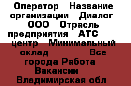 Оператор › Название организации ­ Диалог, ООО › Отрасль предприятия ­ АТС, call-центр › Минимальный оклад ­ 28 000 - Все города Работа » Вакансии   . Владимирская обл.,Муромский р-н